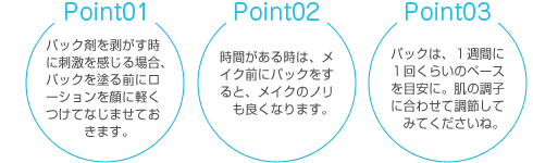 point01 パック剤を剥がす時に刺激を感じる場合、パックを塗る前にローションを顔に軽くなじませておきます。Point02　時間がある時は、メイクする前にパックをすると、メイクのノリも良くなります。 point03　パックは、1週間に1回くらいのペースを目安に。肌の調子に合わせて調節してみてくださいね。