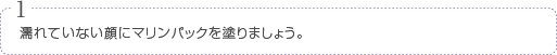 1濡れていない顔にマリンパックを塗りましょう。