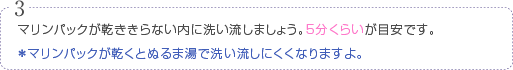 マリンパックが乾ききらない内に洗い流しましょう。5分くらいが目安です。※マリンパックが乾くとぬるま湯で洗い流しにくくなりますよ。