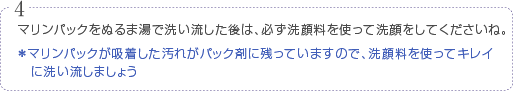 マリンパックをぬるま湯で洗い流した後は、必ず洗顔料を使って洗顔してくださいね。※マリンパックが吸着した汚れがパック剤に残っていますので、洗顔料を使ってキレイに洗い流しましょう。