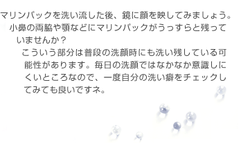 マリンパックを洗い流した後、鏡に顔を映してみましょう。小鼻の両脇や顎などにマリンパックがうっすらと残っていませんか？こういう部分は普段の洗顔時にも洗い残している可能性があります。毎日の洗顔ではなかなか意識しにくいところなので、一度自分の洗い癖をチェックしてみても良いですネ。