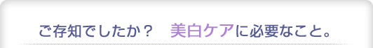 ご存知でしたか？　美白ケアに必要なこと。