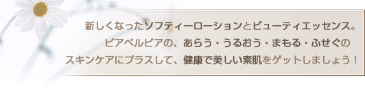 新しくなったソフティーローションとビューティエッセンス。ピアベルピアの、あらう・うるおう・まもる・ふせぐの　
スキンケアにプラスして、健康で美しい素肌をゲットしましょう！
