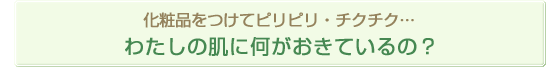 化粧品をつけてピリピリ・チクチク・・・わたしの肌に何がおきているの？