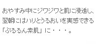 おやすみ中にジワジワと肌に浸透し、翌朝にはハリとうるおいを実感できる
「ぷるるん素肌」に・・・。