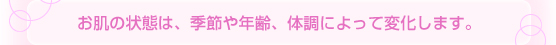 お肌の状態は、季節や年齢、体調によって変化します。