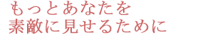 もっとあなたを素敵に見せるために