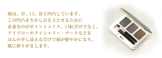 顔は、目、口、鼻と凹凸しています。この凹凸を生かし引き立たせるために必要なのがポイントメイク。口紅だけでなく、アイブローやアイシャドー・チークなどをほんの少し添えるだけで顔が鮮やかになり、肌に彩りがまします。