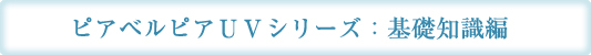 ピアベルピアＵＶシリーズ：基礎知識編