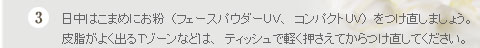 ３．日中はこまめにお粉（フェースパウダーＵＶ、コンパクトＵＶ）をつけ直しましょう。皮脂がよく出るＴゾーンなどは、ティッシュで軽く押さえてからつけ直してください。