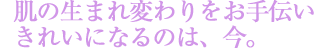 肌の生まれ変わりをお手伝い きれいになるのは、今。