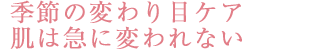 季節の変わり目ケア　肌は急に変われない