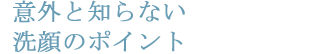 意外と知らない洗顔のポイント