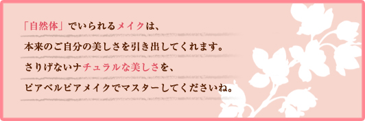 「自然体」でいられるメイクは、本来のご自分の美しさを引き出してくれます。さりげないナチュラルな美しさを、ピアベルピアメイクでマスターしてくださいね。