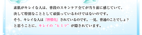 素肌がキレイな人は、普段のスキンケア全てが当り前に感じていて、決して特別なこととして頑張っているわけではないのです。そう、キレイな人は『習慣化』されているのです。一見、普通のことでしょ？と思うことに、キレイの“ヒミツ”が隠されています。