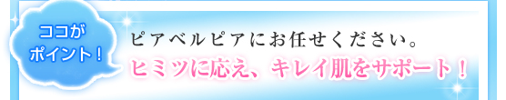 ココがポイント！ピアベルピアにお任せください。ヒミツに応え、キレイ肌をサポート！