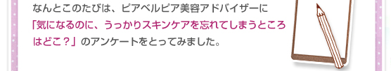 なんとこのたびは、ピアベルピア美容アドバイザーに「気になるのに、うっかりスキンケアを忘れてしまうところはどこ？」のアンケートをとってみました。