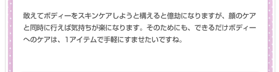 敢えてボディーをスキンケアしようと構えると億劫になりますが、顔のケアと同時に行えば気持ちが楽になります。そのためにも、できるだけボディーへのケアは、1アイテムで手軽にすませたいですね。