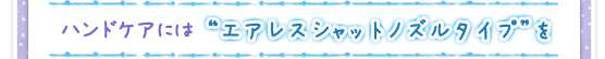 ハンドケアには“エアレスシャットノズルタイプ”を