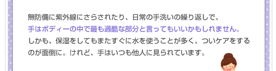 無防備に紫外線にさらされたり、日常の手洗いの繰り返しで、手はボディーの中で最も過酷な部分と言ってもいいかもしれません。しかも、保湿をしてもまたすぐに水を使うことが多く、ついケアをするのが面倒に。けれど、手はいつも他人に見られています。