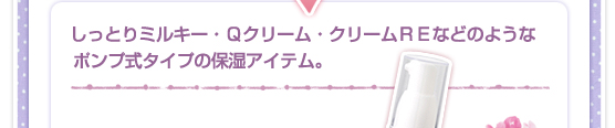 しっとりミルキー・Ｑクリーム・クリームＲＥなどのような、ポンプ式タイプの保湿アイテム。