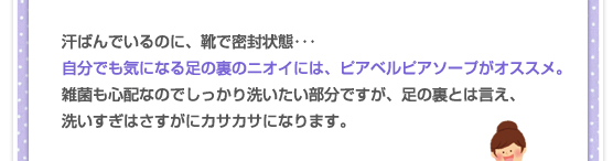 汗ばんでいるのに、靴で密封状態･･･自分でも気になる足の裏のニオイには、ピアベルピアソープがオススメ。雑菌も心配なのでしっかり洗いたい部分ですが、足の裏とは言え、洗いすぎはさすがにカサカサになります。