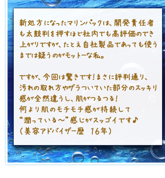 新処方になったマリンパックは、開発責任者も太鼓判を押すほど社内でも高評価のでき上がりですが、たとえ自社製品であっても使うまでは疑うのがモットーな私。ですが、今回は驚きです！まさに評判通り、汚れの取れ方やザラついていた部分のスッキリ感が全然違うし、肌がつるつる！何より肌のモチモチ感が持続して“潤っている～”感じがスッゴイです♪（美容アドバイザー歴　１６年）