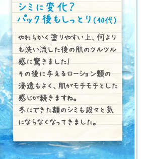 シミに変化？パック後もしっとり（40代）やわらかく塗りやすい上、何よりも洗い流した後の肌のツルツル感に驚きました！その後に与えるローション類の浸透もよく、肌がモチモチとした感じが続きますね。冬にできた額のシミも段々と気にならなくなってきました。