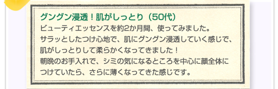グングン浸透！肌がしっとり（50代）ビューティエッセンスを約2か月間、使ってみました。サラッとしたつけ心地で、肌にグングン浸透していく感じで、肌がしっとりして柔らかくなってきました！朝晩のお手入れで、シミの気になるところを中心に顔全体につけていたら、さらに薄くなってきた感じです。