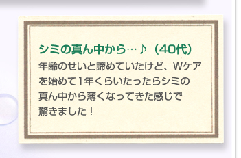 シミの真ん中から…♪（40代）年齢のせいと諦めていたけど、Ｗケアを始めて1年くらいたったらシミの真ん中から薄くなってきた感じで驚きました！