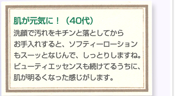 肌が元気に！（40代）洗顔で汚れをキチンと落としてからお手入れすると、ソフティーローションもスーッとなじんで、しっとりしますね。ビューティエッセンスも続けてるうちに、肌が明るくなった感じがします。