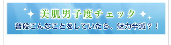 美肌男子度チェック／普段こんなことをしていたら、魅力半減？！