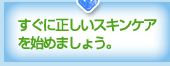 すぐに正しいスキンケアを始めましょう。