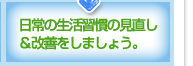 日常の生活習慣の見直し＆改善をしましょう。