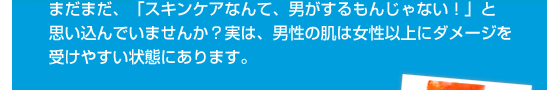まだまだ、「スキンケアなんて、男がするもんじゃない！」と思い込んでいませんか？実は、男性の肌は女性以上にダメージを受けやすい状態にあります。