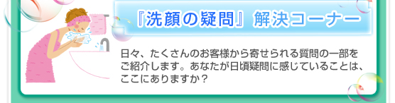 『洗顔の疑問』解決コーナー／日々、たくさんのお客様から寄せられる質問の一部をご紹介します。あなたが日頃疑問に感じていることは、ここにありますか？