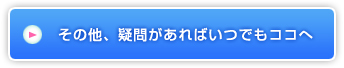 その他、疑問があればいつでもココへ