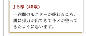 J.S様 (48歳)一週間のモニターが終わるころ、肌に弾力が出てきてキメが整ってきたように思います。