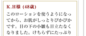 K.H様 (48歳)このローションを使うようになってから、お肌がしっとりぴかぴかです。目の下の小皺も目立たなくなりました。けちらずにたっぷり使うことがポイントです。寝る前に手につけると、翌日は結構良い感じですよ。