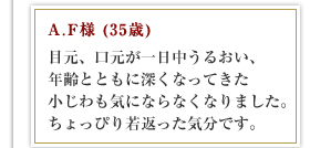 A.F様 (35歳)目元、口元が一日中うるおい、年齢とともに深くなってきた小じわも気にならなくなりました。ちょっぴり若返った気分です。