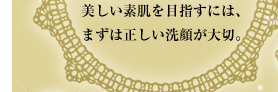 美しい素肌を目指すには、まずは正しい洗顔が大切。