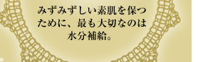 みずみずしい素肌を保つために、最も大切なのは水分補給。