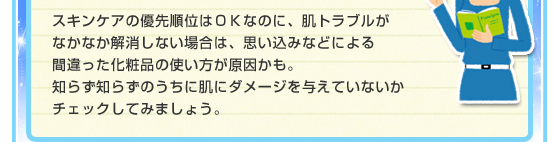 スキンケアの優先順位はＯＫなのに、肌トラブルがなかなか解消しない場合は、思い込みなどによる間違った化粧品の使い方が原因かも。知らず知らずのうちに肌にダメージを与えていないかチェックしてみましょう。