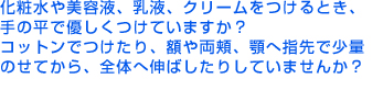 化粧水や美容液、乳液、クリームをつけるとき、手の平で優しくつけていますか？コットンでつけたり、額や両頬、顎へ指先で少量のせてから、全体へ伸ばしたりしていませんか？