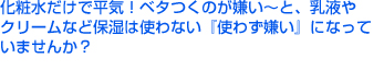 化粧水だけで平気！ベタつくのが嫌い～と、乳液やクリームなど保湿は使わない『使わず嫌い』になっていませんか？