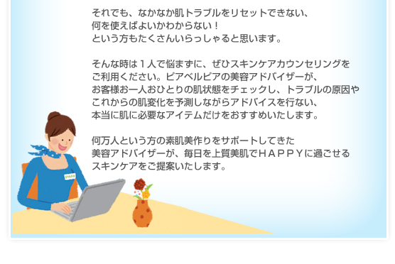 それでも、なかなか肌トラブルをリセットできない、何を使えばよいかわからない！という方もたくさんいらっしゃると思います。そんな時は１人で悩まずに、ぜひスキンケアカウンセリングをご利用ください。ピアベルピアの美容アドバイザーが、お客様お一人おひとりの肌状態をチェックし、トラブルの原因やこれからの肌変化を予測しながらアドバイスを行ない、本当に肌に必要なアイテムだけをおすすめいたします。何万人という方の素肌美作りをサポートしてきた美容アドバイザーが、毎日を上質美肌でＨＡＰＰＹに過ごせるスキンケアをご提案いたします。