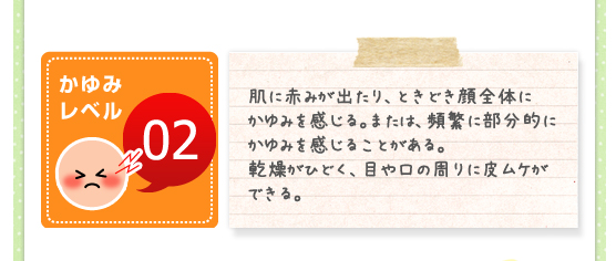 かゆみレベル02／肌に赤みが出たり、ときどき顔全体にかゆみを感じる。または、頻繁に部分的にかゆみを感じることがある。乾燥がひどく、目や口の周りに皮ムケができる。
