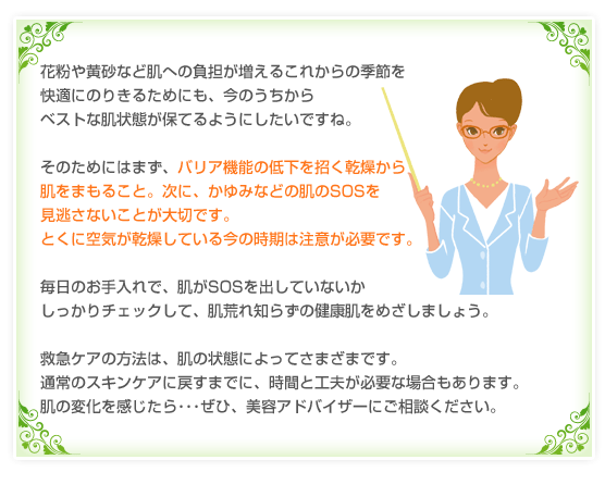 花粉や黄砂など肌への負担が増えるこれからの季節を快適にのりきるためにも、今のうちからベストな肌状態が保てるようにしたいですね。そのためにはまず、バリア機能の低下を招く乾燥から肌をまもること。次に、かゆみなどの肌のSOSを見逃さないことが大切です。とくに空気が乾燥している今の時期は注意が必要です。毎日のお手入れで、肌がSOSを出していないかしっかりチェックして、肌荒れ知らずの健康肌をめざしましょう。救急ケアの方法は、肌の状態によってさまざまです。通常のスキンケアに戻すまでに、時間と工夫が必要な場合もあります。肌の変化を感じたら･･･ぜひ、美容アドバイザーにご相談ください。