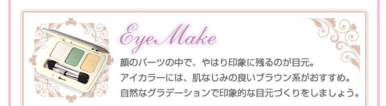 【Eye Make】顔のパーツの中で、やはり印象に残るのが目元。アイカラーには、肌なじみの良いブラウン系がおすすめ。自然なグラデーションで印象的な目元づくりをしましょう。