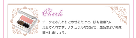 【Cheeｋ】チークをふんわりとのせるだけで、肌を健康的に見せてくれます。ナチュラルな発色で、血色のよい頬を演出しましょう。